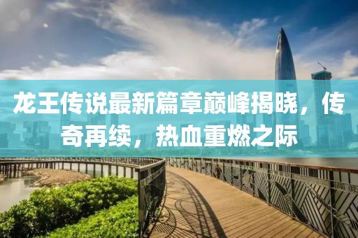 龙王传说最新篇章巅峰揭晓，传奇再续，热血重燃之际