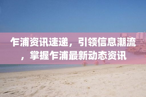 乍浦资讯速递，引领信息潮流，掌握乍浦最新动态资讯