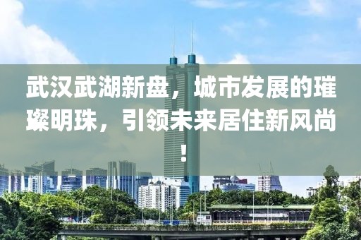 武汉武湖新盘，城市发展的璀璨明珠，引领未来居住新风尚！