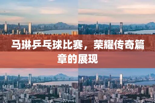 马琳乒乓球比赛，荣耀传奇篇章的展现