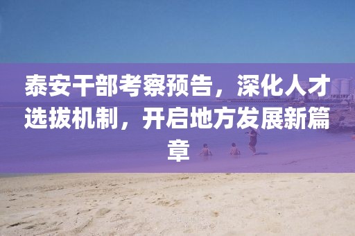 泰安干部考察预告，深化人才选拔机制，开启地方发展新篇章