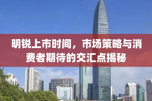 明锐上市时间，市场策略与消费者期待的交汇点揭秘
