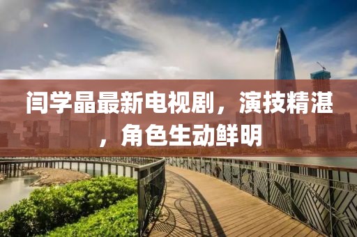 闫学晶最新电视剧，演技精湛，角色生动鲜明