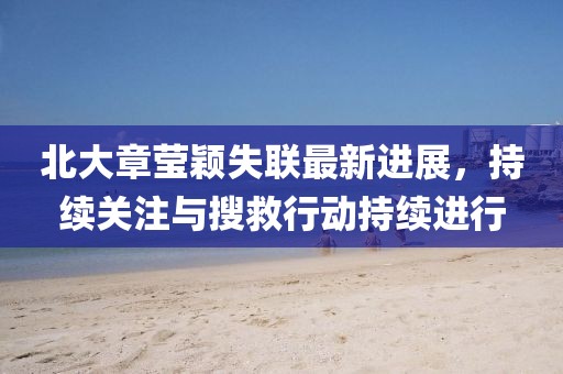 北大章莹颖失联最新进展，持续关注与搜救行动持续进行