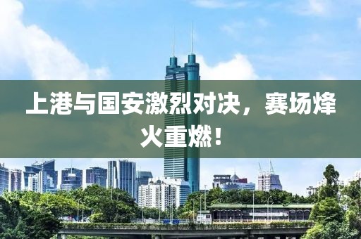 上港与国安激烈对决，赛场烽火重燃！