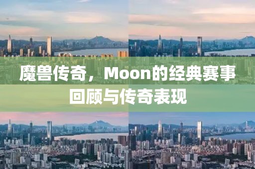 魔兽传奇，Moon的经典赛事回顾与传奇表现