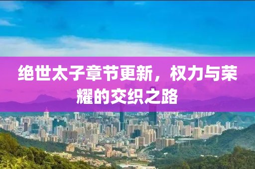 绝世太子章节更新，权力与荣耀的交织之路