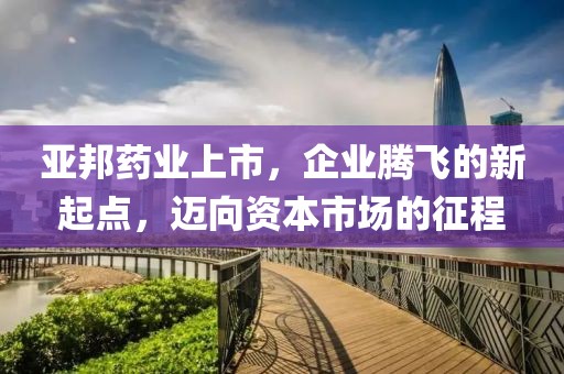 亚邦药业上市，企业腾飞的新起点，迈向资本市场的征程