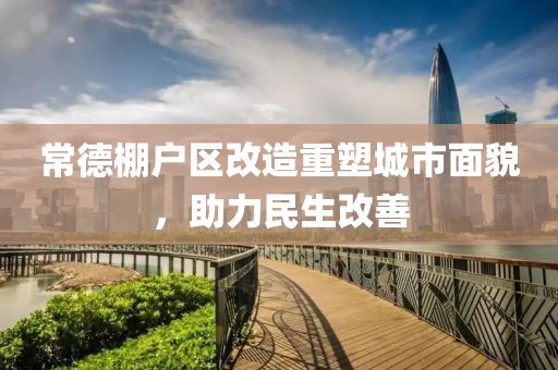 常德棚户区改造重塑城市面貌，助力民生改善