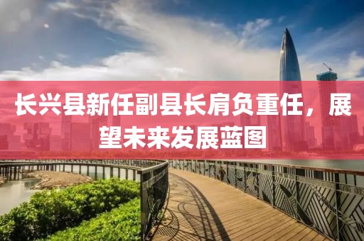 长兴县新任副县长肩负重任，展望未来发展蓝图