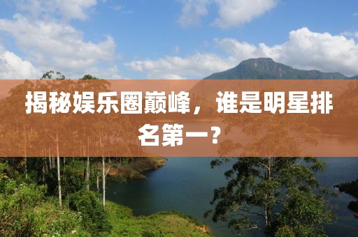 揭秘娱乐圈巅峰，谁是明星排名第一？