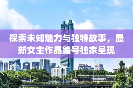 探索未知魅力与独特故事，最新女主作品编号独家呈现