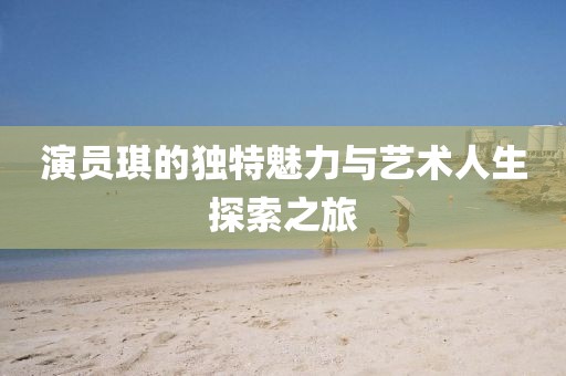 演员琪的独特魅力与艺术人生探索之旅