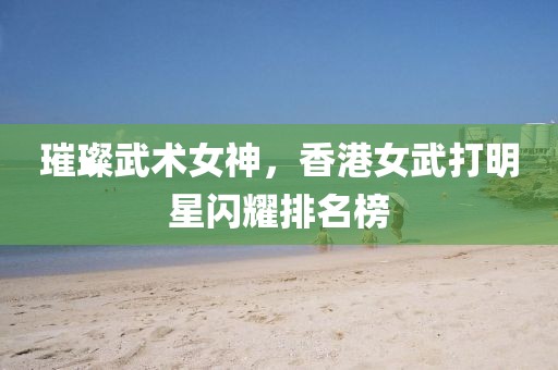 璀璨武术女神，香港女武打明星闪耀排名榜
