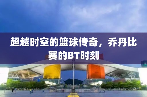 超越时空的篮球传奇，乔丹比赛的BT时刻