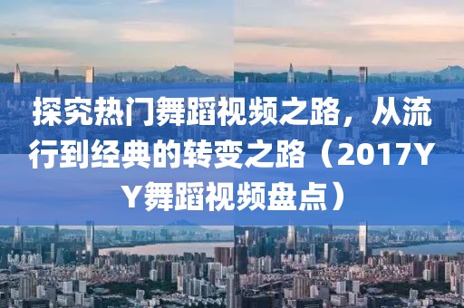 探究热门舞蹈视频之路，从流行到经典的转变之路（2017YY舞蹈视频盘点）