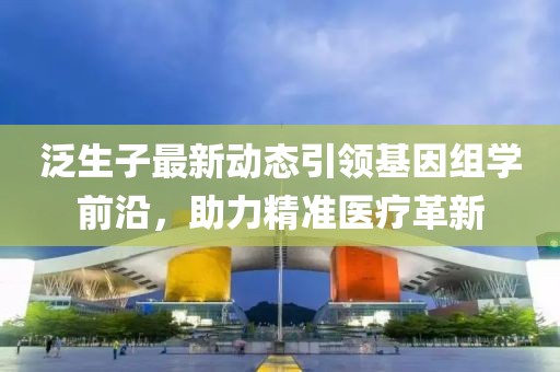 泛生子最新动态引领基因组学前沿，助力精准医疗革新