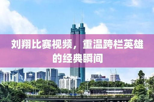 刘翔比赛视频，重温跨栏英雄的经典瞬间