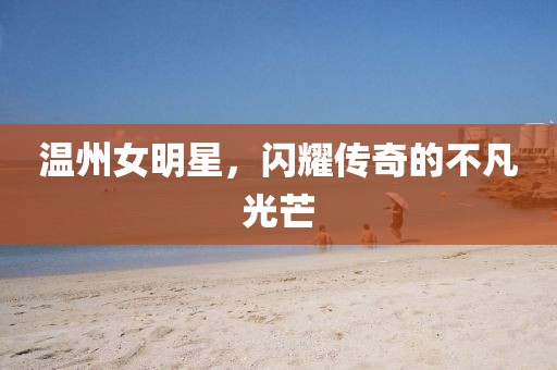 温州女明星，闪耀传奇的不凡光芒