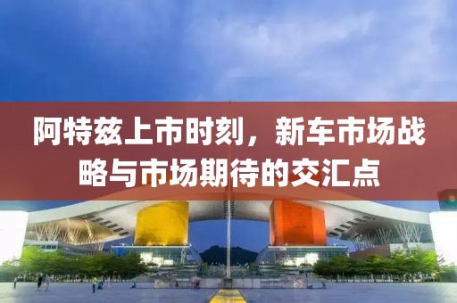 阿特兹上市时刻，新车市场战略与市场期待的交汇点