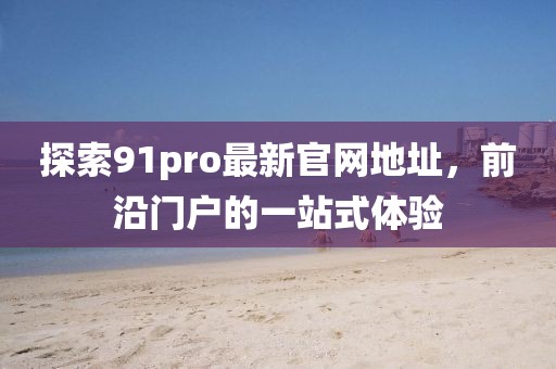探索91pro最新官网地址，前沿门户的一站式体验