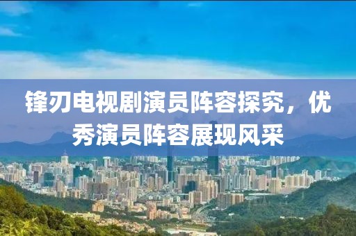 锋刃电视剧演员阵容探究，优秀演员阵容展现风采