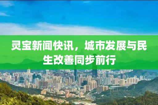 灵宝新闻快讯，城市发展与民生改善同步前行