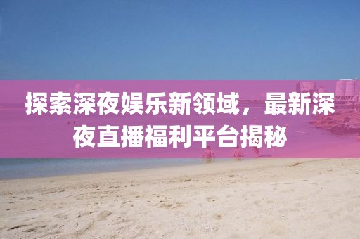 探索深夜娱乐新领域，最新深夜直播福利平台揭秘