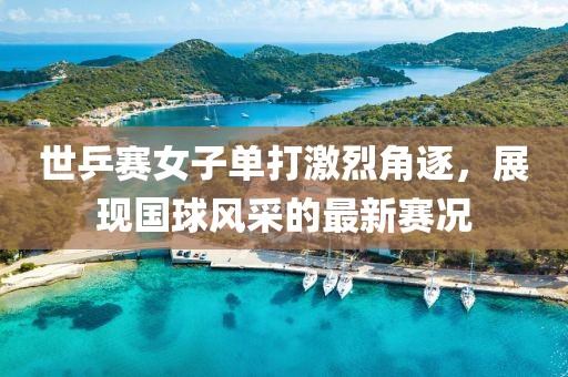 世乒赛女子单打激烈角逐，展现国球风采的最新赛况