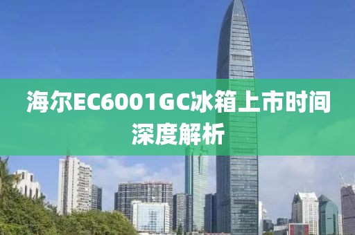 海尔EC6001GC冰箱上市时间深度解析