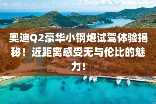奥迪Q2豪华小钢炮试驾体验揭秘！近距离感受无与伦比的魅力！