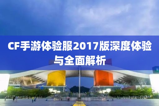 CF手游体验服2017版深度体验与全面解析