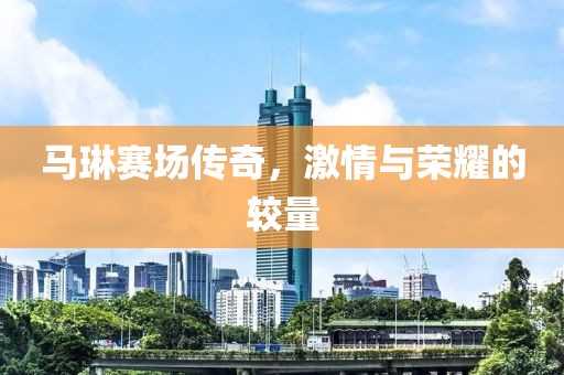 马琳赛场传奇，激情与荣耀的较量