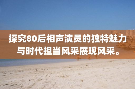 探究80后相声演员的独特魅力与时代担当风采展现风采。