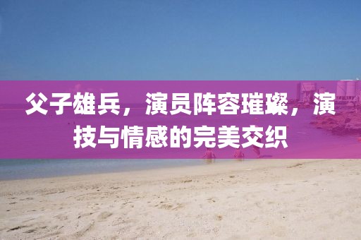 父子雄兵，演员阵容璀璨，演技与情感的完美交织