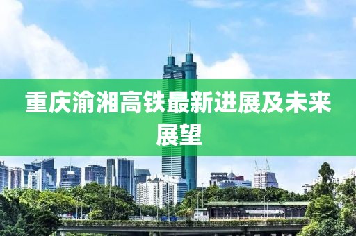 重庆渝湘高铁最新进展及未来展望