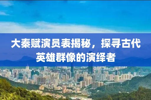 大秦赋演员表揭秘，探寻古代英雄群像的演绎者