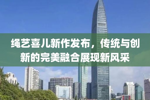 绳艺喜儿新作发布，传统与创新的完美融合展现新风采