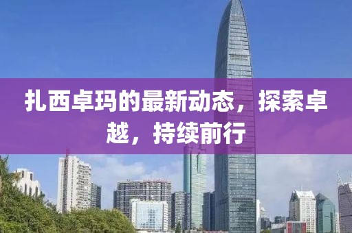 扎西卓玛的最新动态，探索卓越，持续前行