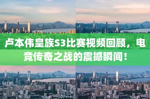 卢本伟皇族S3比赛视频回顾，电竞传奇之战的震撼瞬间！