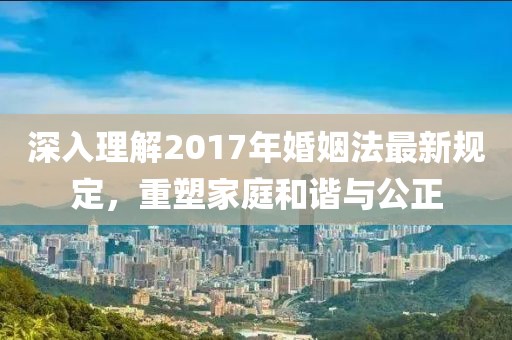 深入理解2017年婚姻法最新规定，重塑家庭和谐与公正