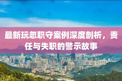 最新玩忽职守案例深度剖析，责任与失职的警示故事