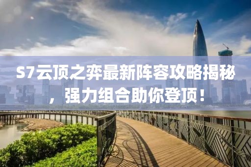 S7云顶之弈最新阵容攻略揭秘，强力组合助你登顶！
