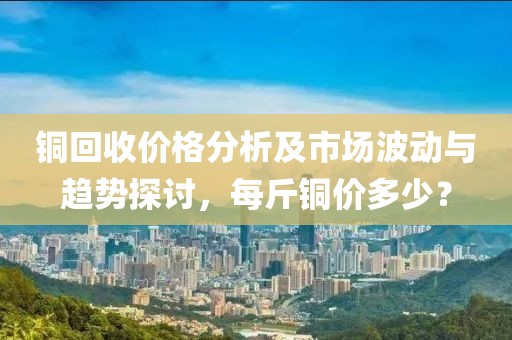 铜回收价格分析及市场波动与趋势探讨，每斤铜价多少？