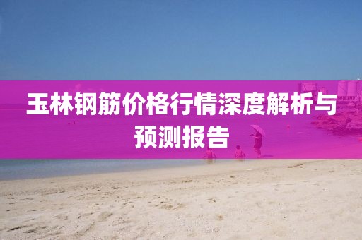 玉林钢筋价格行情深度解析与预测报告