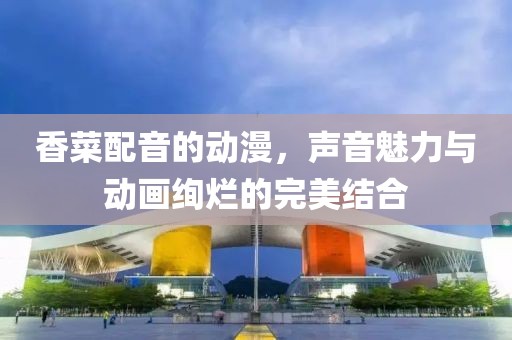 香菜配音的动漫，声音魅力与动画绚烂的完美结合
