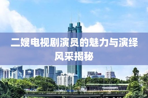 二嫂电视剧演员的魅力与演绎风采揭秘
