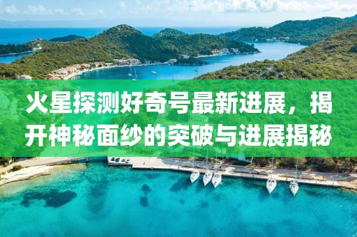 火星探测好奇号最新进展，揭开神秘面纱的突破与进展揭秘