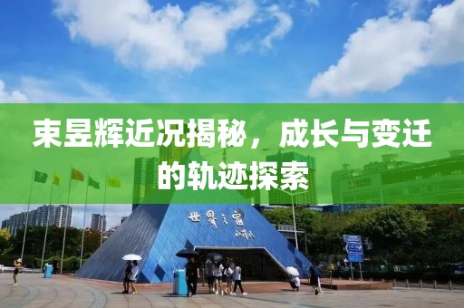 束昱辉近况揭秘，成长与变迁的轨迹探索