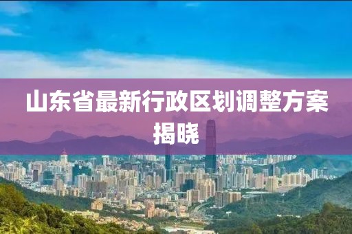 山东省最新行政区划调整方案揭晓